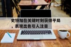 开云体育在线-关于史特加在关键时刻获得平局，表现出色引人注目的信息